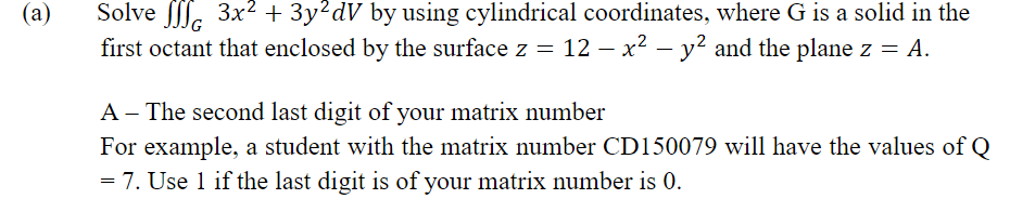 Solve f. 3x2 + 3y²dV by using cylindrical coordinates, where G is a solid in the
first octant that enclosed by the surface z = 12 – x² – y? and the plane z = A.
(a)
A - The second last digit of your matrix number
For example, a student with the matrix number CD150079 will have the values of Q
= 7. Use 1 if the last digit is of your matrix number is 0.
