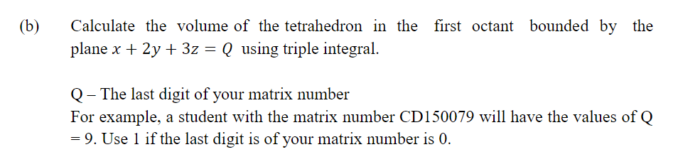 (b)
Calculate the volume of the tetrahedron in the first octant bounded by the
plane x + 2y + 3z = Q using triple integral.
Q- The last digit of your matrix number
For example, a student with the matrix number CD150079 will have the values of Q
= 9. Use 1 if the last digit is of your matrix number is 0.
