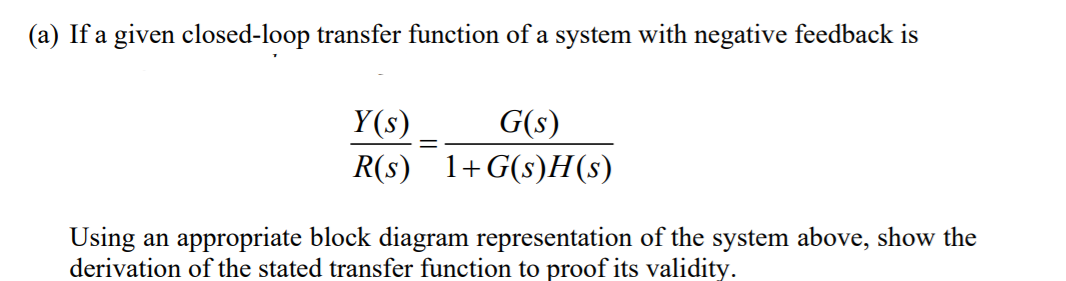 (a) If a given closed-loop transfer function of a system with negative feedback is
Y(s)
G(s)
R(s) 1+G(s)H(s)
Using an appropriate block diagram representation of the system above, show the
derivation of the stated transfer function to proof its validity.
