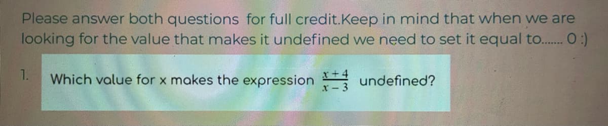 Please answer both questions for full credit.Keep in mind that when we are
looking for the value that makes it undefined we need to set it equal to.. O:)
1.
Which value for x makes the expression undefined?
x+.
x- 3
