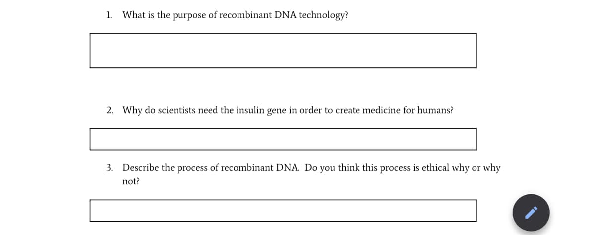 1.
What is the purpose of recombinant DNA technology?
2. Why do scientists need the insulin gene in order to create medicine for humans?
3. Describe the process of recombinant DNA. Do you think this process is ethical why or why
not?
