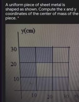 A uniform piece of sheet metal is
shaped as shown. Compute the x and y
coordinates of the center of mass of the
piece."
y(cm)
30
20
10
10
20
30 XC
