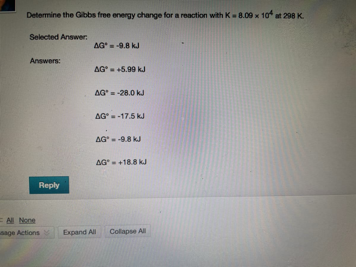 Determine the Gibbs free energy change for a reaction with K= 8.09 x 10 at 298 K.
Selected Answer
AG = -9.8 kJ
Answers:
AG = +5.99 kJ
AG = -28.0 kJ
AG = -17.5 kJ
AG = -9.8 kJ
AG = +18.8 kJ
Reply
All None
sage Actions
Expand All
Collapse All
