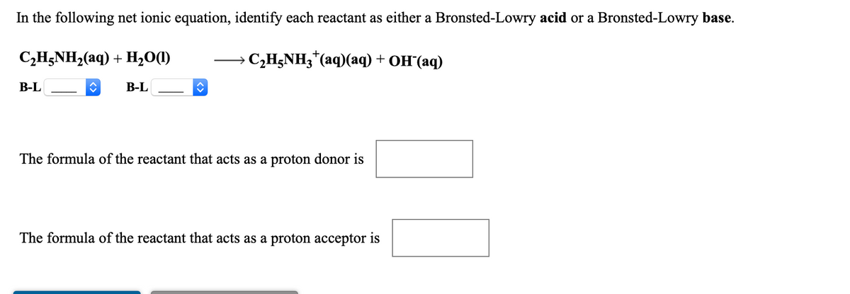 In the following net ionic equation, identify each reactant as either a Bronsted-Lowry acid or a Bronsted-Lowry base.
C2H;NH,(aq) + H,0(1)
— CHNH3" (aq)(аq) + он (аq)
В-L
В-L
The formula of the reactant that acts as a proton donor is
The formula of the reactant that acts as a proton acceptor is
