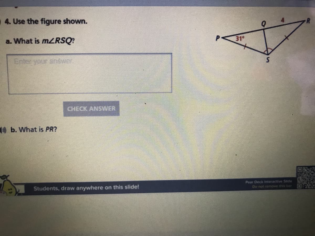 4. Use the figure shown.
a. What is MZRSQ?
31°
Enter your anówer.
CHECK ANSWER
Ob. What is PR?
Pear Deck Interactive Side
Students, draw anywhere on this slide!
Do not remove this bar
