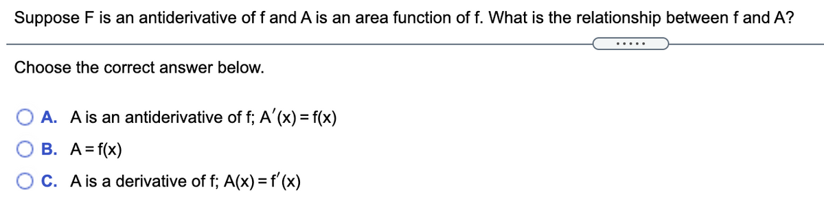 Suppose F is an antiderivative of f and A is an area function of f. What is the relationship between f and A?
.....
Choose the correct answer below.
A. A is an antiderivative of f; A'(x) = f(x)
B. A=f(x)
O C. A is a derivative of f; A(x) = f'(x)
