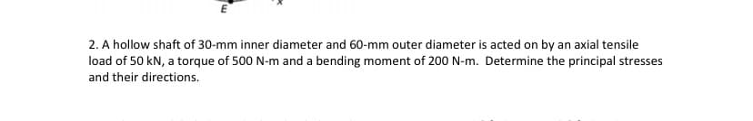 2. A hollow shaft of 30-mm inner diameter and 60-mm outer diameter is acted on by an axial tensile
load of 50 kN, a torque of 500 N-m and a bending moment of 200 N-m. Determine the principal stresses
and their directions.
