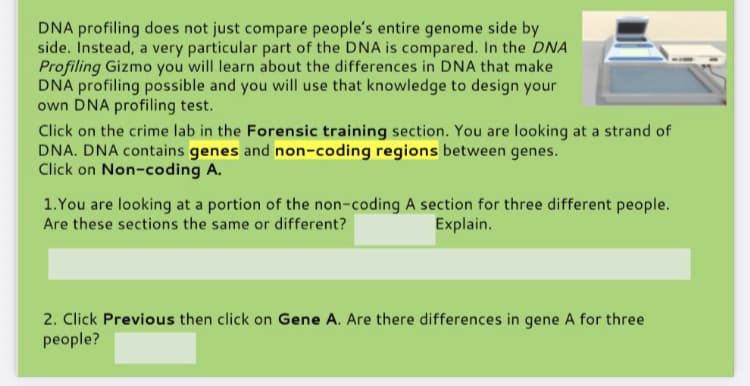 DNA profiling does not just compare people's entire genome side by
side. Instead, a very particular part of the DNA is compared. In the DNA
Profiling Gizmo you will learn about the differences in DNA that make
DNA profiling possible and you will use that knowledge to design your
own DNA profiling test.
Click on the crime lab in the Forensic training section. You are looking at a strand of
DNA. DNA contains genes and non-coding regions between genes.
Click on Non-coding A.
1.You are looking at a portion of the non-coding A section for three different people.
Are these sections the same or different?
Explain.
2. Click Previous then click on Gene A. Are there differences in gene A for three
people?
