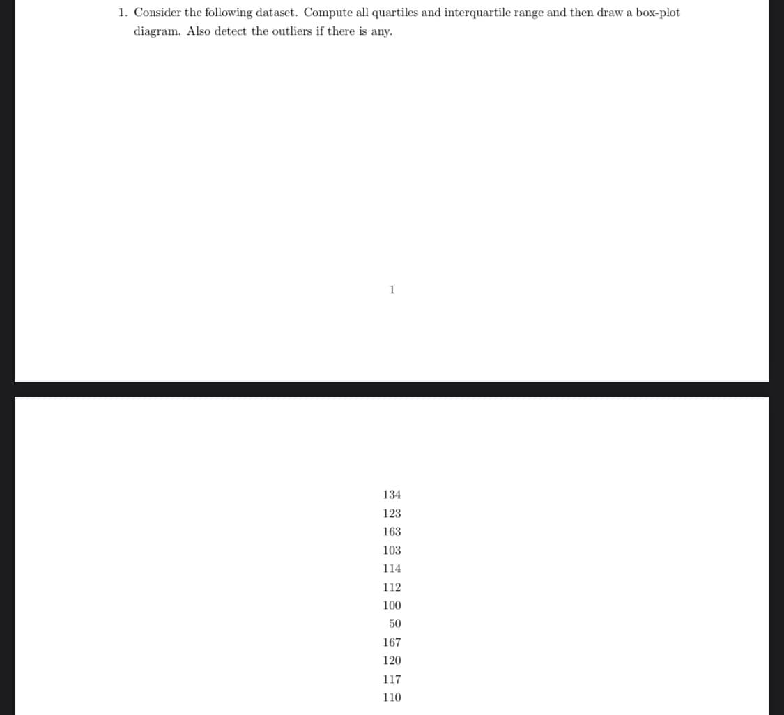 1. Consider the following dataset. Compute all quartiles and interquartile range and then draw a box-plot
diagram. Also detect the outliers if there is any.
1
134
123
163
103
114
112
100
50
167
120
117
110
