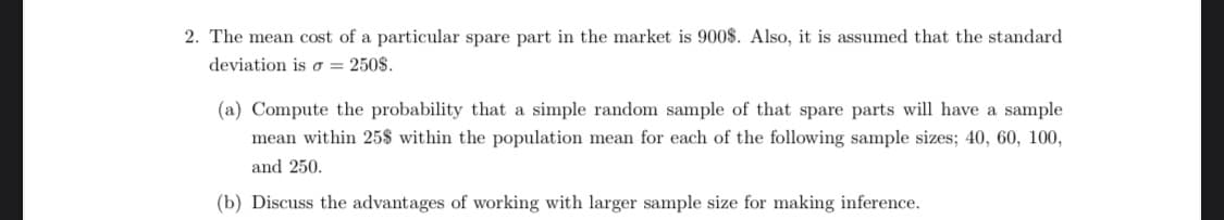 2. The mean cost of a particular spare part in the market is 900$. Also, it is assumed that the standard
deviation is o = 250$.
(a) Compute the probability that a simple random sample of that spare parts will have a sample
mean within 25$ within the population mean for each of the following sample sizes; 40, 60, 100,
and 250.
(b) Discuss the advantages of working with larger sample size for making inference.
