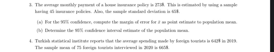 3. The average monthly payment of a house insurance policy is 273$. This is estimated by using a sample
having 45 insurance policies. Also, the sample standard deviation is 65$.
(a) For the 95% confidence, compute the margin of error for a as point estimate to population mean.
(b) Determine the 95% confidence interval estimate of the population mean.
4. Turkish statistical institute reports that the average spending made by foreign tourists is 642$ in 2019.
The sample mean of 75 foreign tourists interviewed in 2020 is 665$.

