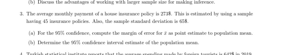 (b) Discuss the advantages of working with larger sample size for making inference.
3. The average monthly payment of a house insurance policy is 273$. This is estimated by using a sample
having 45 insurance policies. Also, the sample standard deviation is 65$.
(a) For the 95% confidence, compute the margin of error for i as point estimate to population mean.
(b) Determine the 95% confidence interval estimate of the population mean.
Turkish st atistical institute reports
that the average spending made by foreign tourists is 642$ in 2019
