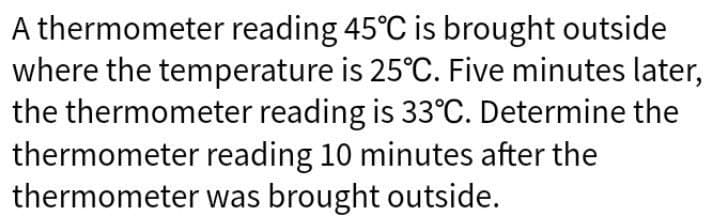 A thermometer reading 45°C is brought outside
where the temperature is 25°C. Five minutes later,
the thermometer reading is 33°C. Determine the
thermometer reading 10 minutes after the
thermometer was brought outside.