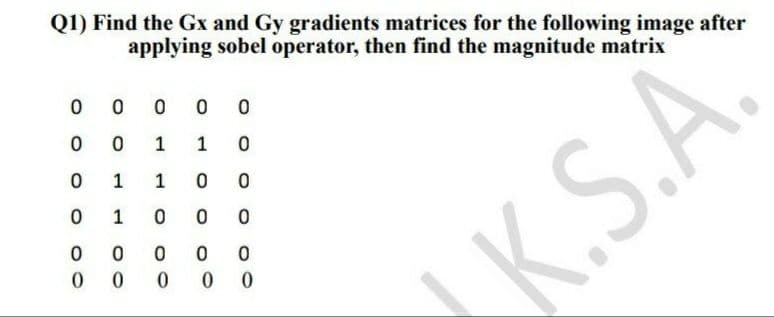 Q1) Find the Gx and Gy gradients matrices for the following image after
applying sobel operator, then find the magnitude matrix
0
0
0
0 0
0
0
1
1 0
0
1
1 0
0
0
1 0 0
0
0 0
0
0
0
0 0 0
0
K.S.A