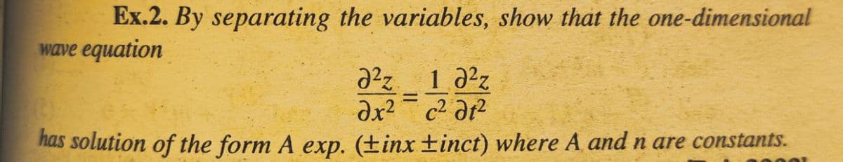 Ex.2. By separating the variables, show that the one-dimensional
wave equation
2²% 1.0²
=
ax²
c² dt²
has solution of the form A exp. (tinx ±inct) where A and n are constants.