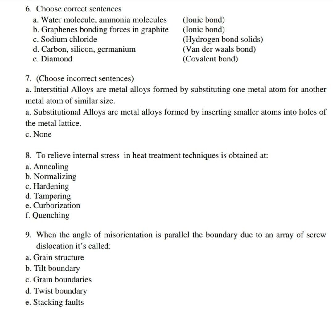 6. Choose correct sentences
(Ionic bond)
a. Water molecule, ammonia molecules
b. Graphenes bonding forces in graphite
c. Sodium chloride
(Ionic bond)
d. Carbon, silicon, germanium
e. Diamond
(Hydrogen bond solids)
(Van der waals bond)
(Covalent bond)
7. (Choose incorrect sentences)
a. Interstitial Alloys are metal alloys formed by substituting one metal atom for another
metal atom of similar size.
a. Substitutional Alloys are metal alloys formed by inserting smaller atoms into holes of
the metal lattice.
c. None
8. To relieve internal stress in heat treatment techniques is obtained at:
a. Annealing
b. Normalizing
c. Hardening
d. Tampering
e. Curborization
f. Quenching
9. When the angle of misorientation is parallel the boundary due to an array of screw
dislocation it's called:
a. Grain structure
b. Tilt boundary
c. Grain boundaries
d. Twist boundary
e. Stacking faults