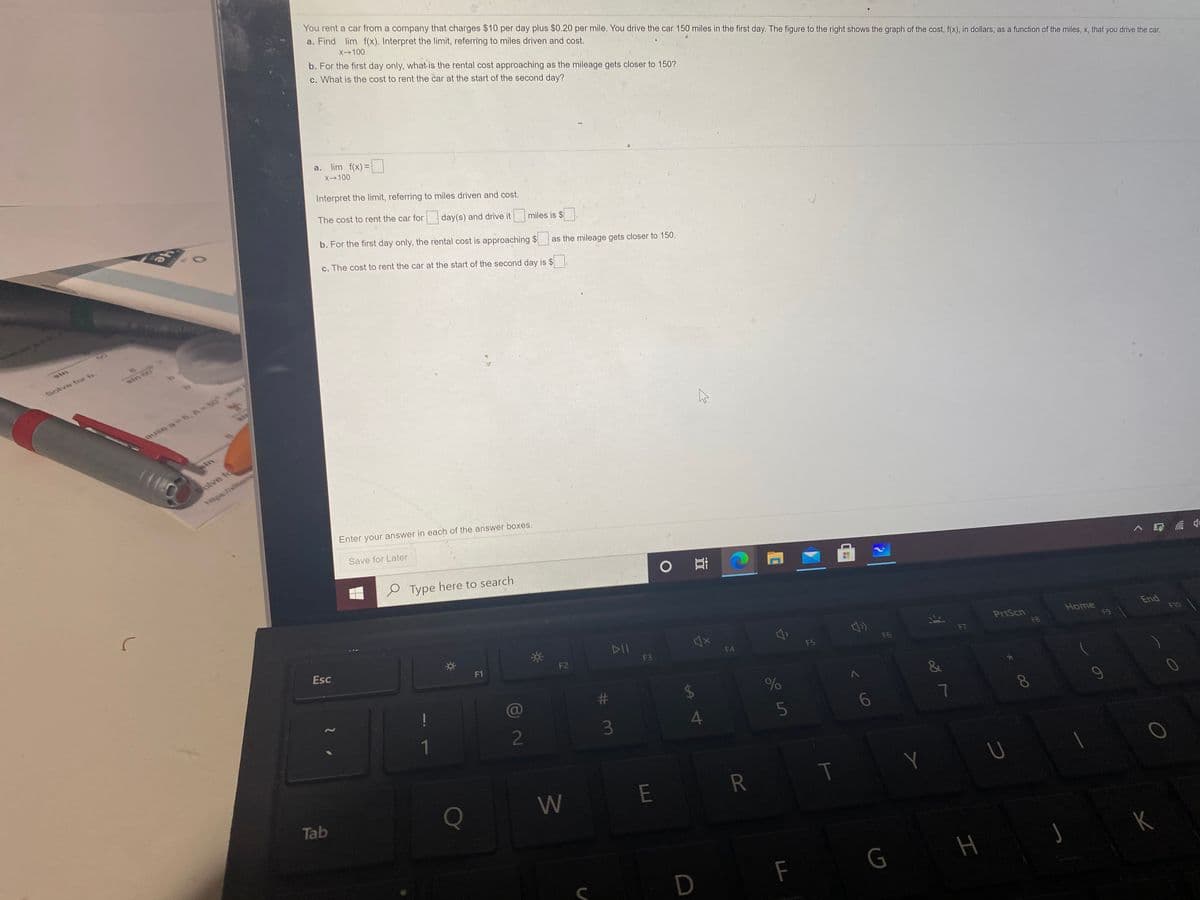 You rent a car from a company that charges $10 per day plus $0.20 per mile. You drive the car 150 miles in the first day. The figure to the right shows the graph of the cost, f(x), in dollars, as a function of the miles, x, that you drive the car.
a. Find lim f(x). Interpret the limit, referring to miles driven and cost.
X-100
b. For the first day only, what is the rental cost approaching as the mileage gets closer to 150?
c. What is the cost to rent the car at the start of the second day?
a. lim f(x) =
X100
Interpret the limit, referring to miles driven and cost.
The cost to rent the car for
day(s) and drive it
miles is $
b. For the first day only, the rental cost is approaching $
c. The cost to rent the car at the start of the second day is $
as the mileage gets closer to 150.
sin
Solve for b.
ause a 6, A- 00
in
Bolve fo
https://xlitem
Enter your answer in each of the answer boxes.
Save for Later
e Type here to search
Esc
DII
F1
F2
PrtScn
Home
End
F3
F4
F5
F6
F8
F9
F10
2
5
7
Q
W E R
T
Y
Tab
D
F
G
H
# 3
He
