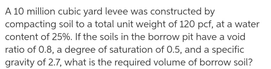 A 10 million cubic yard levee was constructed by
compacting soil to a total unit weight of 120 pcf, at a water
content of 25%. If the soils in the borrow pit have a void
ratio of 0.8, a degree of saturation of 0.5, and a specific
gravity of 2.7, what is the required volume of borrow soil?
