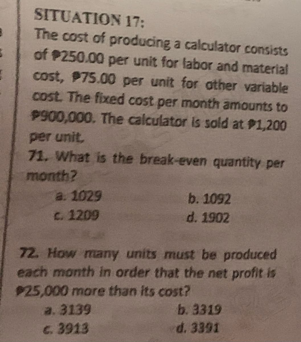 3
SITUATION 17:
The cost of producing a calculator consists
of $250.00 per unit for labor and material
cost, $75.00 per unit for other variable
cost. The fixed cost per month amounts to
$900,000. The calculator is sold at #1,200
per unit,
71. What is the break-even quantity per
month?
a. 1029
c. 1209
b. 1092
d. 1902
72. How many units must be produced
each month in order that the net profit is
$25,000 more than its cost?
a. 3139
c. 3913
b. 3319
d. 3391
