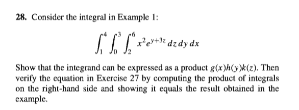 28. Consider the integral in Example 1:
x²e»+
Show that the integrand can be expressed as a product g(x)h(y)k(z). Then
verify the equation in Exercise 27 by computing the product of integrals
on the right-hand side and showing it equals the result obtained in the
example.
