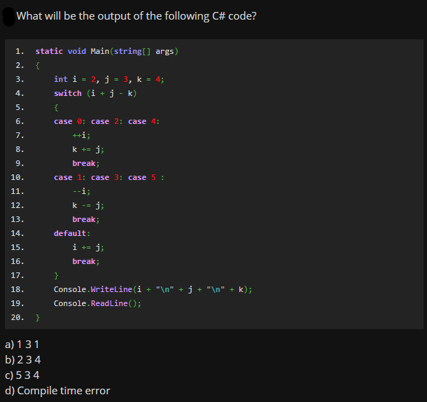 What will be the output of the following C# code?
1.
static void Main(string[] args)
2.
{
int i = 2, j
3, k = 4;
3.
4.
switch (i +j
k)
5.
{
6.
case 0: case 2: case 4:
7.
++i;
8.
k +=
j;
9.
break;
10.
case 1: case 3: case 5 :
11.
-i;
12.
k -=
j;
13.
break;
14.
default:
15.
i +=
j;
16.
break;
17.
18.
Console.Writeline(i + "\n" + j + "\n" + k);
Console. ReadLine();
19.
20. }
a) 131
b) 2 34
c) 5 34
d) Compile time error
