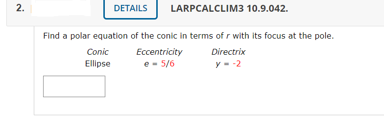 DETAILS
LARPCALCLIM3 10.9.042.
Find a polar equation of the conic in terms of r with its focus at the pole.
Conic
Eccentricity
Directrix
Ellipse
e = 5/6
y = -2
2.
