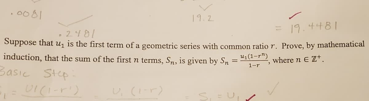 .0081
19.2
19.4481
2481
Suppose that u¡ is the first term of a geometric series with common ratio r. Prove, by mathematical
induction, that the sum of the first n terms, Sn, is given by Sn
U1 (1-r")
where n E Z+.
1-r
Basic Step
