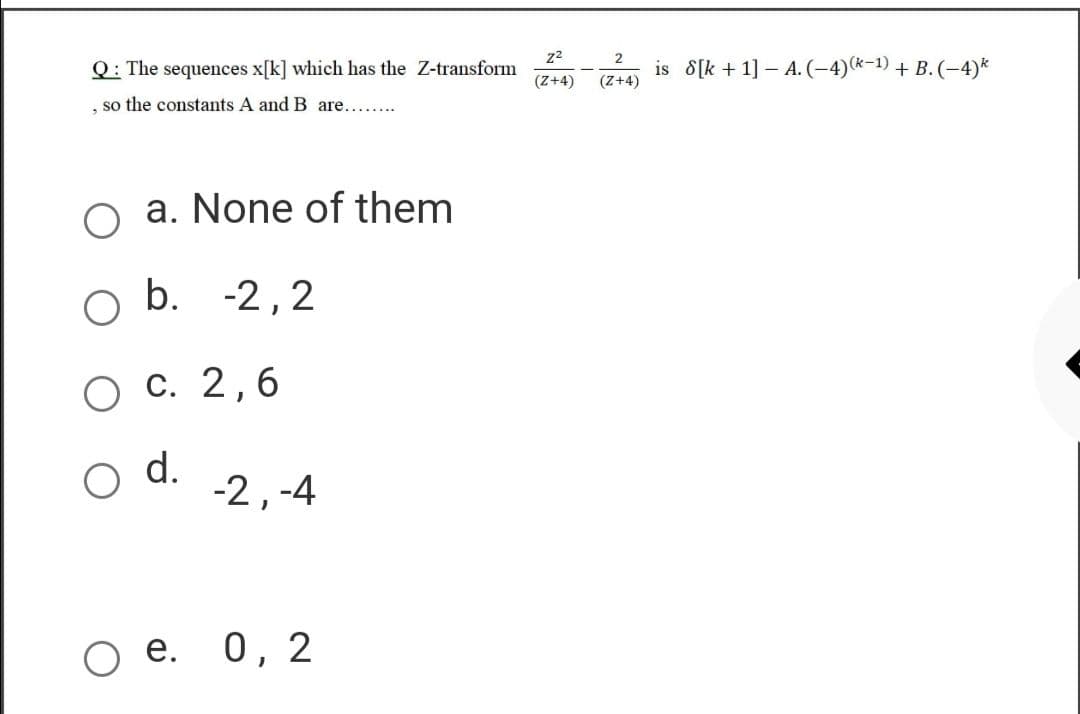 z2
2
Q: The sequences x[k] which has the Z-transform
is 8[k + 1] – A. (-4)(*-1) + B. (-4)*
(Z+4)
(Z+4)
, so the constants A and B are......
a. None of them
O b. -2,2
O C. 2,6
d.
-2,-4
O e. 0, 2
