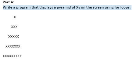 Part A:
Write a program that displays a pyramid of Xs on the screen using for loops.
X
XXX
XXXXX
XXXXXXX
XXXXXXXXX
