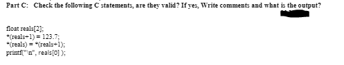 Part C: Check the following C statements, are they valid? If yes, Write comments and what is the output?
float reals(2];
*(reals+1) = 123.73;
*(reals) = *(reals+1);
printf("n", reals[0] );
