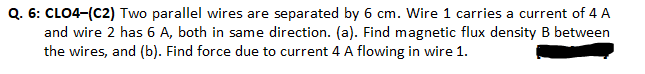 Q. 6: CLO4-(C2) Two parallel wires are separated by 6 cm. Wire 1 carries a current of 4 A
and wire 2 has 6 A, both in same direction. (a). Find magnetic flux density B between
the wires, and (b). Find force due to current 4 A flowing in wire 1.
