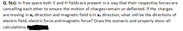 Q. 5(c): In free space both E and H fields are present in a way that their respective forces are
cancelling each other to ensure the motion of charges remain un deflected. If the charges
are moving in ay direction and magnetic field is in ax direction, what will be the directions of
electric field, electric force and magnetic force? Draw the scenario and properly show all
calculations.
