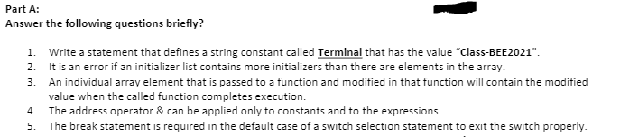 Part A:
Answer the following questions briefly?
1. Write a statement that defines a string constant called Terminal that has the value "Class-BEE2021".
2. It is an error if an initializer list contains more initializers than there are elements in the array.
3. An individual array element that is passed to a function and modified in that function will contain the modified
value when the called function completes execution.
The address operator & can be applied only to constants and to the expressions.
4.
5. The break statement is required in the default case of a switch selection statement to exit the switch properly.
