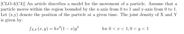 [CLO-4(C4)] An article describes a model for the movement of a particle. Assume that a
particle moves within the region bounded by the x-axis from 0 to 1 and y-axis from 0 to 1.
Let (x,y) denote the position of the particle at a given time. The joint density of X and Y
is given by:
fx,x(r, y) = ka²(1 – x)y?
for 0 < I < 1,0 < y < 1
