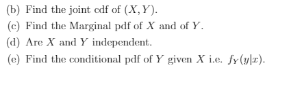 (b) Find the joint cdf of (X,Y).
(c) Find the Marginal pdf of X and of Y.
(d) Are X and Y independent.
(e) Find the conditional pdf of Y given X i.e. fy(y|r).
