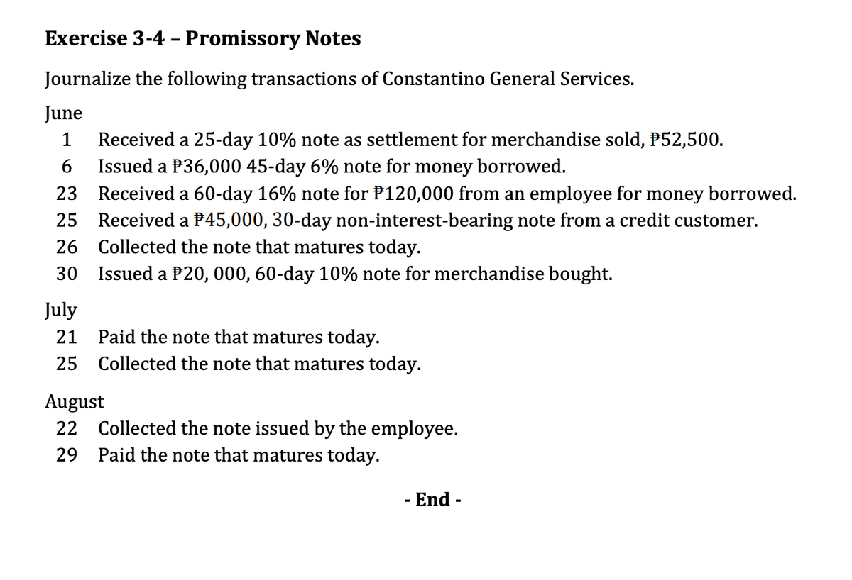 Exercise 3-4 - Promissory Notes
Journalize the following transactions of Constantino General Services.
June
Received a 25-day 10% note as settlement for merchandise sold, P52,500.
Issued a P36,000 45-day 6% note for money borrowed.
23 Received a 60-day 16% note for P120,000 from an employee for money borrowed.
25 Received a P45,000, 30-day non-interest-bearing note from a credit customer.
26 Collected the note that matures today.
1
30 Issued a P20, 000, 60-day 10% note for merchandise bought.
July
21 Paid the note that matures today.
25 Collected the note that matures today.
August
22 Collected the note issued by the employee.
29 Paid the note that matures today.
- End -
