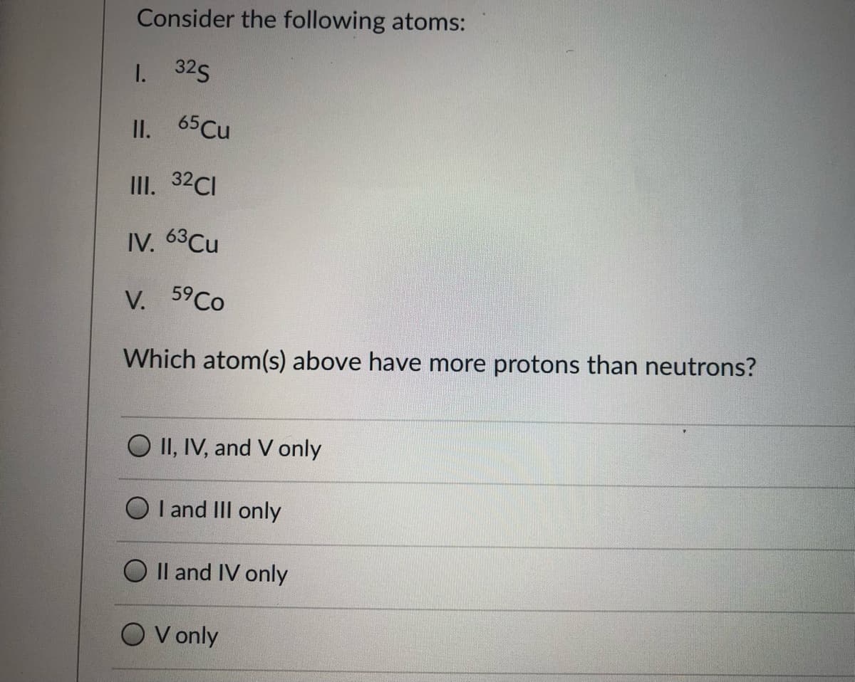 Consider the following atoms:
1. 325
II.
65 Cu
III. 32CI
IV. 63Cu
V. 59CO
Which atom(s) above have more protons than neutrons?
O II, IV, and V only
O I and III only
O Il and IV only
V only
