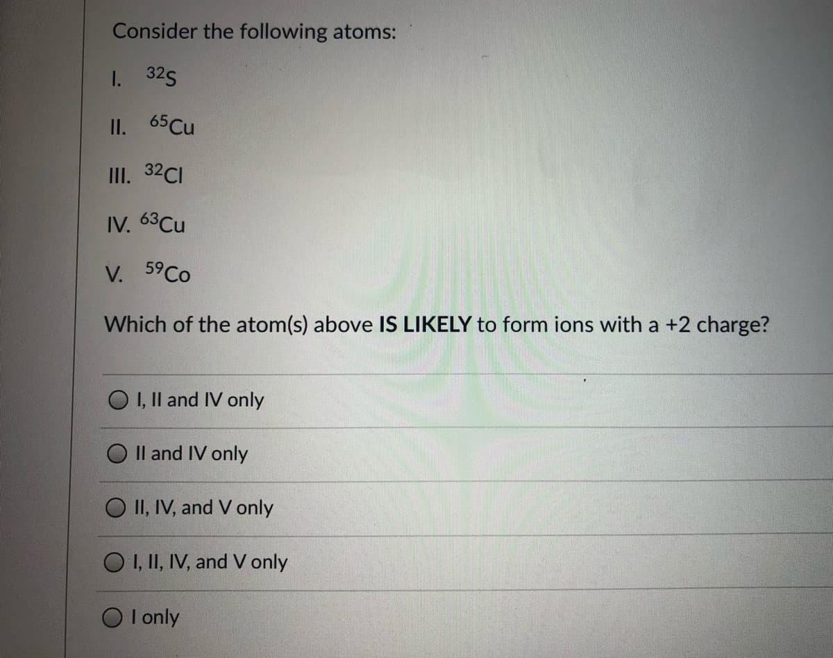 Consider the following atoms:
I. 32S
II. 65 Cu
III. 32CI
IV. 63Cu
V. 59CO
Which of the atom(s) above IS LIKELY to form ions with a +2 charge?
O I, Il and IV only
Il and IV only
O II, IV, and V only
O I, II, IV, and V only
I only
