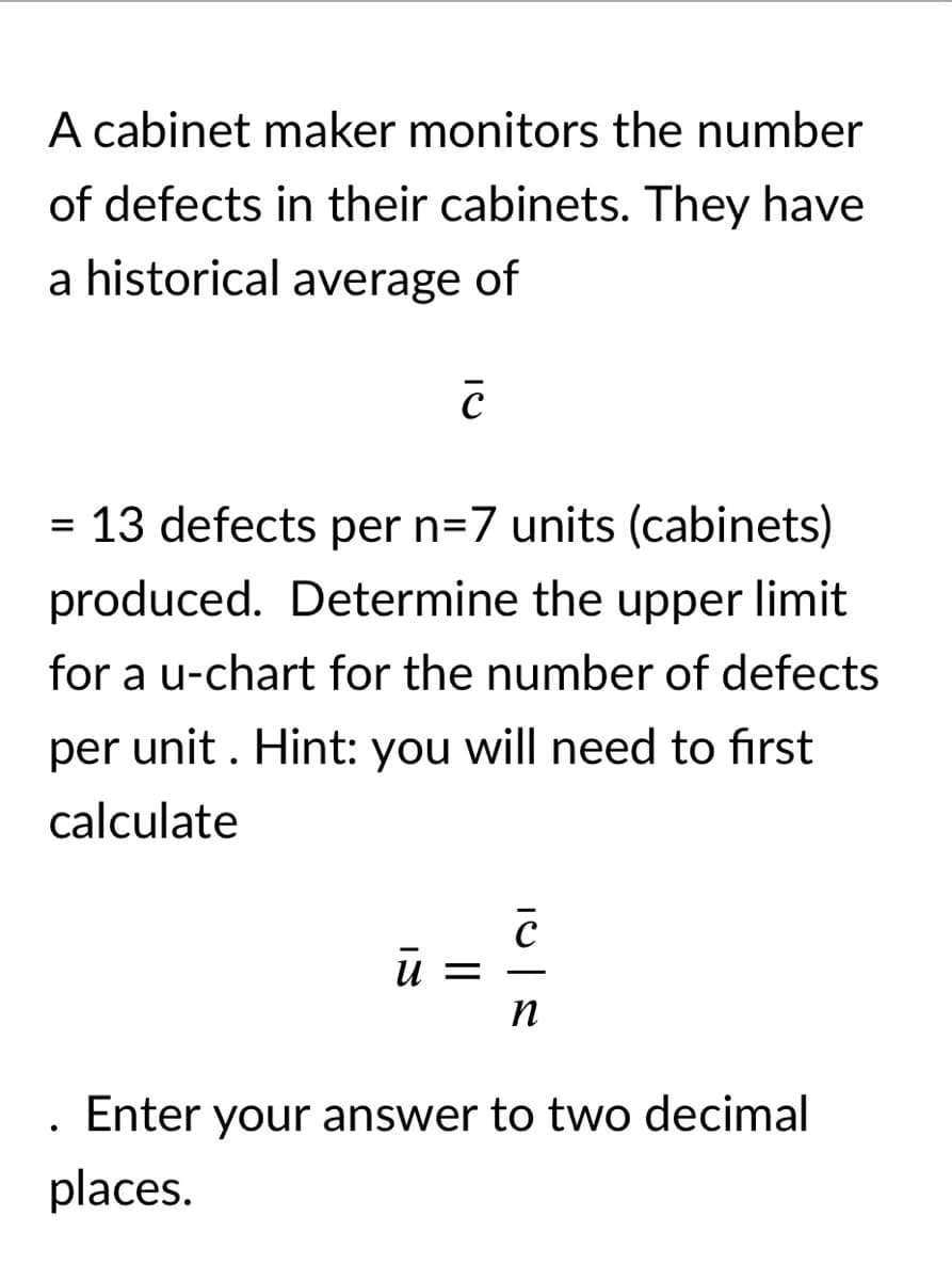 A cabinet maker monitors the number
of defects in their cabinets. They have
a historical average of
= 13 defects per n=7 units (cabinets)
produced. Determine the upper limit
for a u-chart for the number of defects
per unit . Hint: you will need to first
calculate
ū =
n
. Enter your answer to two decimal
places.
