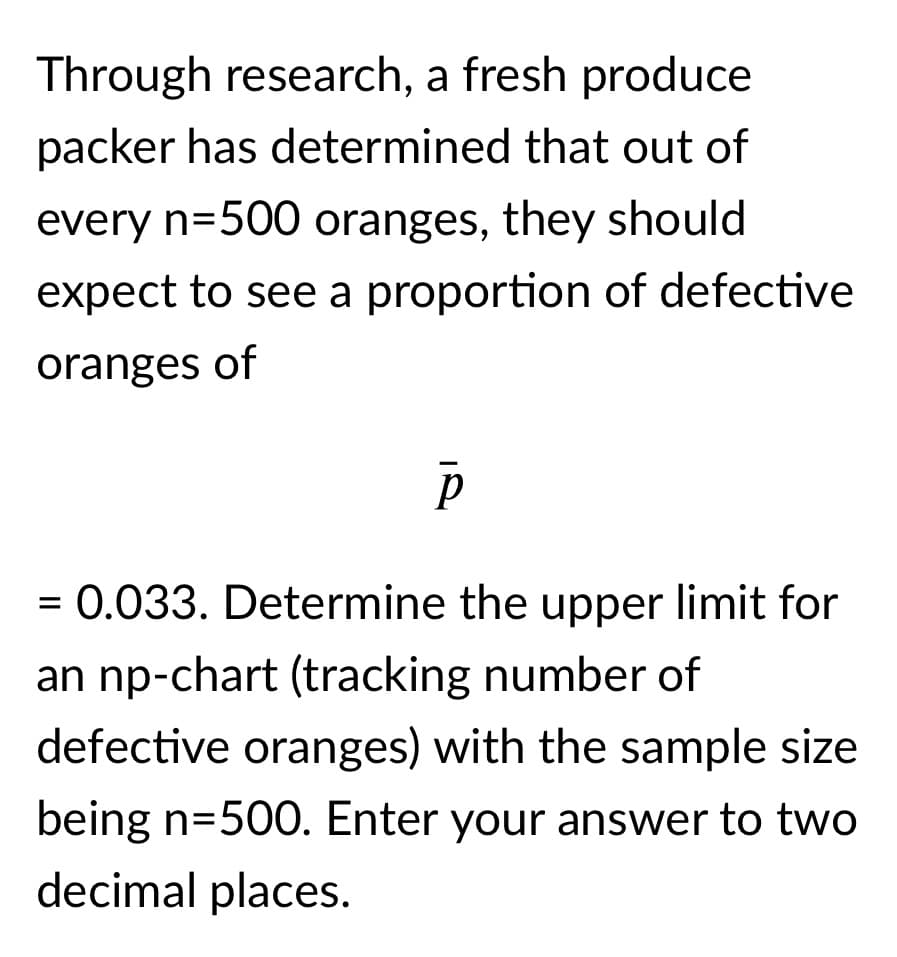Through research, a fresh produce
packer has determined that out of
every n=500 oranges, they should
expect to see a proportion of defective
oranges of
= 0.033. Determine the upper limit for
an np-chart (tracking number of
defective oranges) with the sample size
being n=500. Enter your answer to two
decimal places.
