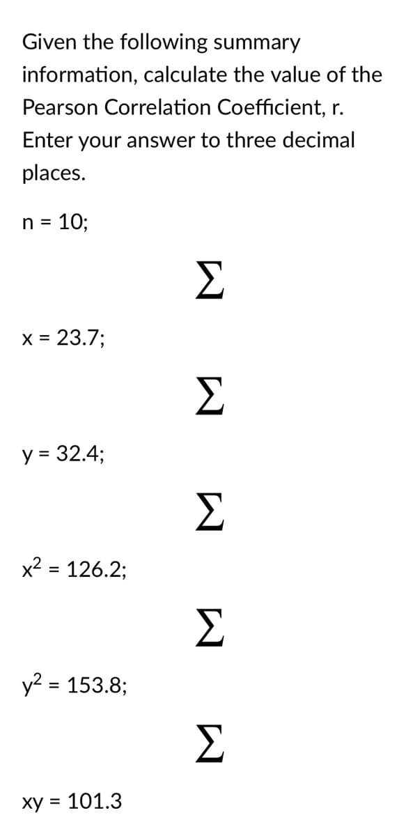 Given the following summary
information, calculate the value of the
Pearson Correlation Coefficient, r.
Enter your answer to three decimal
places.
n =
10;
Σ
X =
23.7;
y = 32.4;
Σ
x² = 126.2;
%3D
y? = 153.8;
Σ
ху 3 101.3
