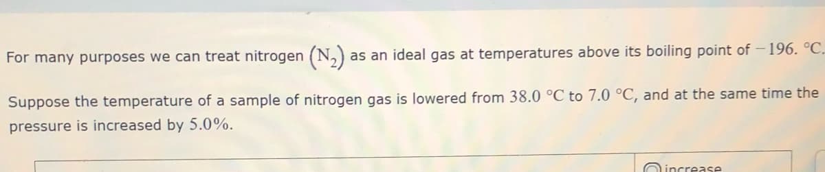 For many purposes we can treat nitrogen (N,)
as an ideal gas at temperatures above its boiling point of – 196. °C.
Suppose the temperature of a sample of nitrogen gas is lowered from 38.0 °C to 7.0 °C, and at the same time the
pressure is increased by 5.0%.
Oincrease
