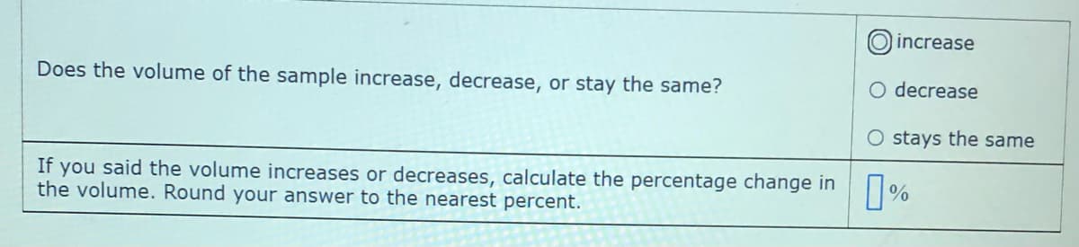 increase
Does the volume of the sample increase, decrease, or stay the same?
O decrease
O stays the same
If you said the volume increases or decreases, calculate the percentage change in
the volume. Round your answer to the nearest percent.
