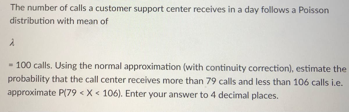 The number of calls a customer support center receives in a day follows a Poisson
distribution with mean of
100 calls. Using the normal approximation (with continuity correction), estimate the
%3D
probability that the call center receives more than 79 calls and less than 106 calls i.e.
approximate P(79 < X < 106). Enter your answer to 4 decimal places.
