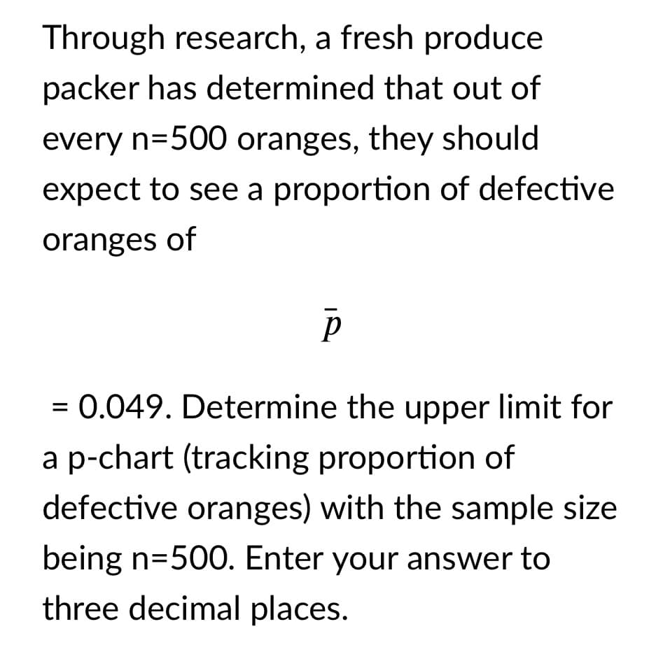 Through research, a fresh produce
packer has determined that out of
every n=500 oranges, they should
expect to see a proportion of defective
oranges of
= 0.049. Determine the upper limit for
a p-chart (tracking proportion of
defective oranges) with the sample size
being n=500. Enter your answer to
three decimal places.
