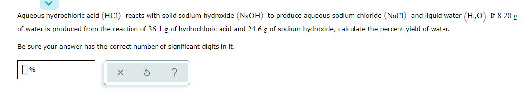 Aqueous hydrochloric acid (HC1) reacts with solid sodium hydroxide (NaOH) to produce aqueous sodium chloride (NaC1) and liquid water (H,0). If 8.20 g
of water is produced from the reaction of 36.1 g of hydrochloric acid and 24.6 g of sodium hydroxide, calculate the percent yield of water.
Be sure your answer has the correct number of significant digits in it.
