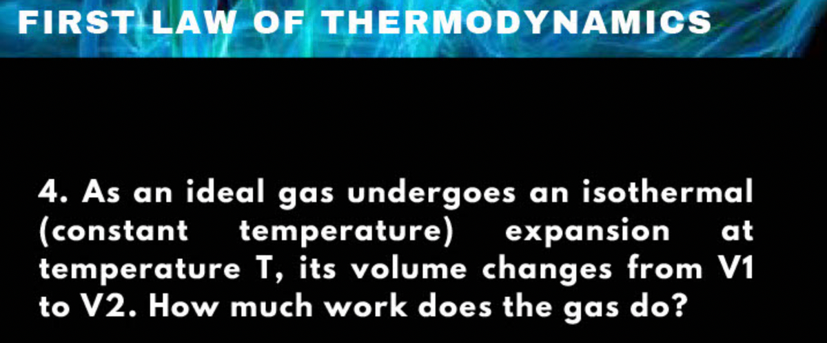 FIRST LA W OF THERMODYNAMICS
4. As an ideal gas undergoes an isothermal
(constant temperature)
temperature T, its volume changes from V1
to V2. How much work does the gas do?
expansion
at
