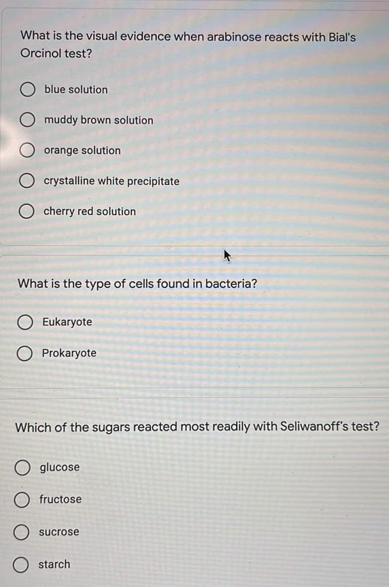 What is the visual evidence when arabinose reacts with Bial's
Orcinol test?
blue solution
muddy brown solution
orange solution
crystalline white precipitate
Ocherry red solution
What is the type of cells found in bacteria?
Eukaryote
O Prokaryote
Which of the sugars reacted most readily with Seliwanoff's test?
Oglucose
Ofructose
sucrose
starch