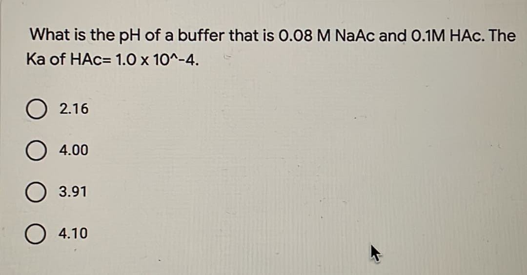 What is the pH of a buffer that is 0.08 M NaAc and 0.1M HAc. The
Ka of HAC= 1.0 x 10^-4.
2.16
O 4.00
O3.91
O 4.10
