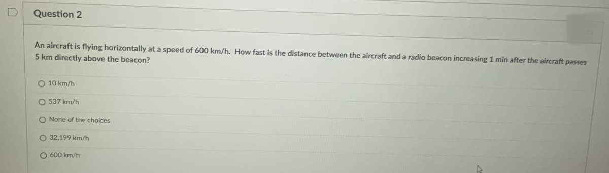 D
Question 2
An aircraft is flying horizontally at a speed of 600 km/h. How fast is the distance between the aircraft and a radio beacon increasing 1 min after the aircraft passes
5 km directly above the beacon?
O 10 km/h
O 537 km/h
O None of the choices
O 32,199 km/h
O 600 km/h